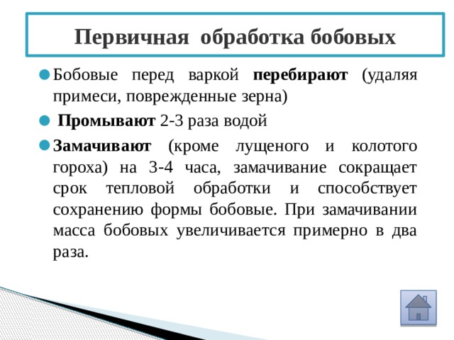 Первичная обработка бобовых Бобовые перед варкой перебирают (удаляя примеси, поврежденные зерна)  Промывают 2-3 раза водой Замачивают (кроме лущеного и колотого гороха) на 3-4 часа, замачивание сокращает срок тепловой обработки и способствует сохранению формы бобовые. При замачивании масса бобовых увеличивается примерно в два раза. 
