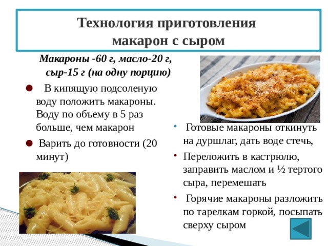 Технология приготовления  макарон с сыром   Макароны -60 г, масло-20 г, сыр-15 г (на одну порцию)   В кипящую подсоленую воду положить макароны. Воду по объему в 5 раз больше, чем макарон   Варить до готовности (20 минут)   Готовые макароны откинуть на дуршлаг, дать воде стечь, Переложить в кастрюлю, заправить маслом и ½ тертого сыра, перемешать   Горячие макароны разложить по тарелкам горкой, посыпать сверху сыром 