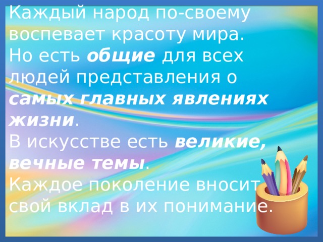   Каждый народ по-своему воспевает красоту мира.  Но есть общие для всех людей представления о самых главных явлениях жизни .  В искусстве есть великие, вечные темы .  Каждое поколение вносит свой вклад в их понимание.   