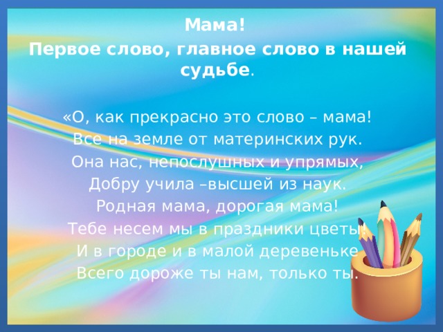 Мама! Первое слово, главное слово в нашей судьбе . «О, как прекрасно это слово – мама! Все на земле от материнских рук. Она нас, непослушных и упрямых, Добру учила –высшей из наук. Родная мама, дорогая мама! Тебе несем мы в праздники цветы! И в городе и в малой деревеньке Всего дороже ты нам, только ты. 