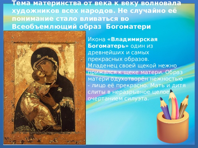  Тема материнства от века к веку волновала художников всех народов. Не случайно её понимание стало вливаться во Всеобъемлющий образ Богоматери    Икона «Владимирская Богоматерь» один из древнейших и самых прекрасных образов. Младенец своей щекой нежно прижался к щеке матери. Образ матери одухотворён нежностью - лицо её прекрасно. Мать и дитя слиты в неразрывное целое очертанием силуэта. 