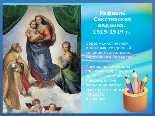 Рафаэль Сикстинская мадонна. 1515-1519 г.  Образ «Сикстинской мадонны», созданный великим итальянским художником Рафаэлем. Прекрасная женщина спокойно, царственно несёт к людям своего младенца. Она исполнена любви, чувства материнской гордости и тревоги. 
