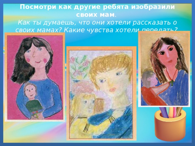 Посмотри как другие ребята изобразили своих мам .  Как ты думаешь, что они хотели рассказать о своих мамах? Какие чувства хотели передать? 