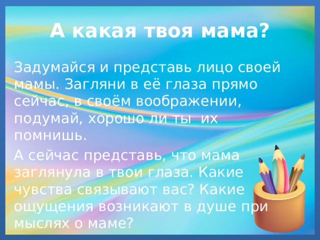 А какая твоя мама? Задумайся и представь лицо своей мамы. Загляни в её глаза прямо сейчас, в своём воображении, подумай, хорошо ли ты их помнишь. А сейчас представь, что мама заглянула в твои глаза. Какие чувства связывают вас? Какие ощущения возникают в душе при мыслях о маме? 