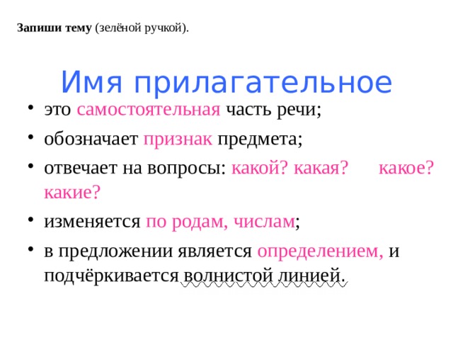 Запиши тему (зелёной ручкой). Имя прилагательное это самостоятельная часть речи; обозначает признак предмета; отвечает на вопросы: какой? какая? какое? какие? изменяется по родам, числам ; в предложении является определением, и подчёркивается волнистой линией . 