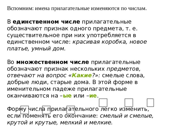 Вспомним: имена прилагательные изменяются по числам. В  единственном числе  прилагательные обозначают признак одного предмета, т. е. существительное при них употребляется в единственном числе:  красивая коробка, новое платье, умный дом.   Во  множественном числе  прилагательные обозначают признак нескольких  предметов, отвечают на вопрос « Какие ?»:  смелые слова, добрые люди, старые дома. В этой форме в именительном падеже прилагательные оканчиваются на – ые   или – ие .   Форму числа прилагательного легко изменить, если поменять его окончание:  смелый и смелые, крутой и крутые, мелкий и мелкие. 