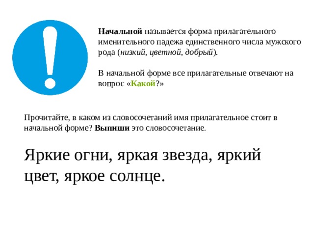 Начальной  называется форма прилагательного именительного падежа единственного числа мужского рода ( низкий, цветной, добрый ).   В начальной форме все прилагательные отвечают на вопрос « Какой ?» Прочитайте, в каком из словосочетаний имя прилагательное стоит в начальной форме? Выпиши это словосочетание. Яркие огни, яркая звезда, яркий цвет, яркое солнце. 