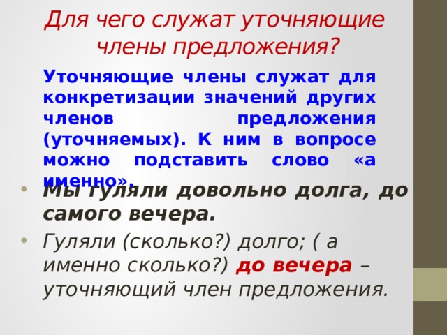   Для чего служат уточняющие члены предложения?   Уточняющие члены служат для конкретизации значений других членов предложения (уточняемых). К ним в вопросе можно подставить слово «а именно». Мы гуляли довольно долга, до самого вечера. Гуляли (сколько?) долго; ( а именно сколько?) до вечера – уточняющий член предложения. 