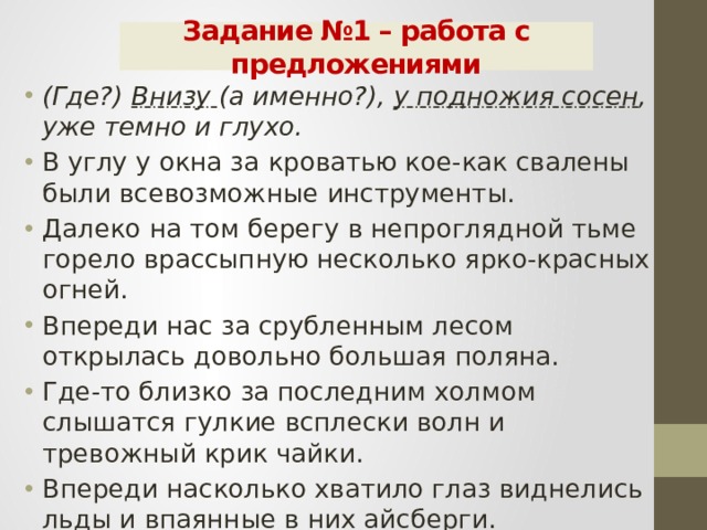 Задание №1 – работа с предложениями (Где?) Внизу (а именно?), у подножия сосен , уже темно и глухо. В углу у окна за кроватью кое-как свалены были всевозможные инструменты. Далеко на том берегу в непроглядной тьме горело врассыпную несколько ярко-красных огней. Впереди нас за срубленным лесом открылась довольно большая поляна. Где-то близко за последним холмом слышатся гулкие всплески волн и тревожный крик чайки. Впереди насколько хватило глаз виднелись льды и впаянные в них айсберги. 