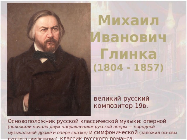 Михаил Иванович Глинка (1804 - 1857) великий русский композитор 19в. Основоположник русской классической музыки: оперной (положили начало двум направлениям русской оперы — народной музыкальной драме и опере-сказке) и симфонической (заложил основы русского симфонизма), классик русского романса. 