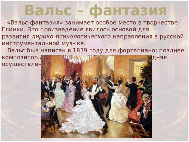 Вальс – фантазия  «Вальс-фантазия» занимает особое место в творчестве Глинки. Это произведение явилось основой для развития  лирико-психологического  направления в русской инструментальной музыке.  Вальс был написан в 1839 году для фортепиано; позднее композитор делал оркестровые редакции, последняя осуществлена в 1856 год 