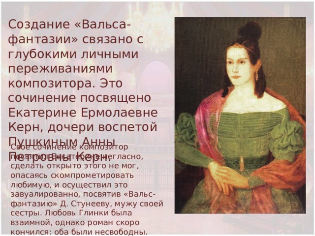 Создание «Вальса-фантазии» связано с глубокими личными переживаниями композитора. Это сочинение посвящено Екатерине Ермолаевне Керн, дочери воспетой Пушкиным Анны Петровны Керн. Свое сочинение композитор посвятил Еекатерине негласно, сделать открыто этого не мог, опасаясь скомпрометировать любимую, и осуществил это завуалированно, посвятив «Вальс-фантазию» Д. Стунееву, мужу своей сестры. Любовь Глинки была взаимной, однако роман скоро кончился: оба были несвободны. 