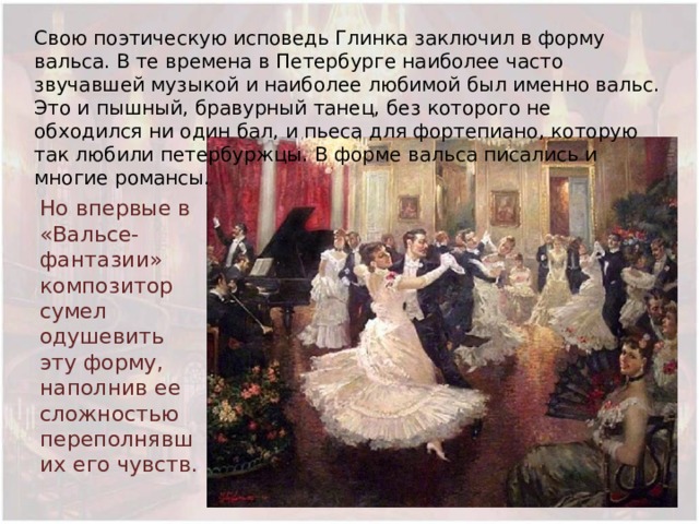 Свою поэтическую исповедь Глинка заключил в форму вальса. В те времена в Петербурге наиболее часто звучавшей музыкой и наиболее любимой был именно вальс. Это и пышный, бравурный танец, без которого не обходился ни один бал, и пьеса для фортепиано, которую так любили петербуржцы. В форме вальса писались и многие романсы. Но впервые в «Вальсе-фантазии» композитор сумел одушевить эту форму, наполнив ее сложностью переполнявших его чувств. 