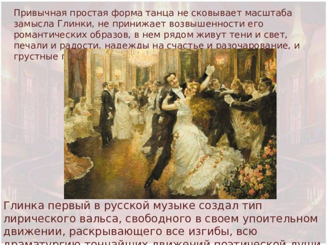 Привычная простая форма танца не сковывает масштаба замысла Глинки, не принижает возвышенности его романтических образов, в нем рядом живут тени и свет, печали и радости, надежды на счастье и разочарование, и грустные предчувствия.  Глинка первый в русской музыке создал тип лирического вальса, свободного в своем упоительном движении, раскрывающего все изгибы, всю драматургию тончайших движений поэтической души 