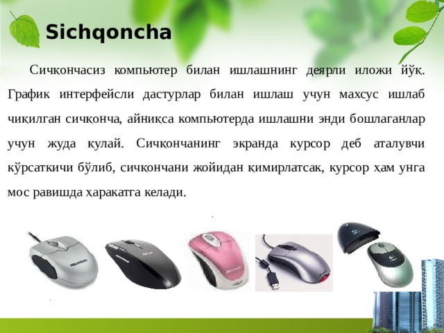 Sichqoncha Сичқончасиз компьютер билан ишлашнинг деярли иложи йўқ. График интерфейсли дастурлар билан ишлаш учун махсус ишлаб чиқилган сичқонча, айниқса компьютерда ишлашни энди бошлаганлар учун жуда қулай. Сичқончанинг экранда курсор деб аталувчи кўрсаткичи бўлиб, сичқончани жойидан қимирлатсак, курсор ҳам унга мос равишда ҳаракатга келади. . . 