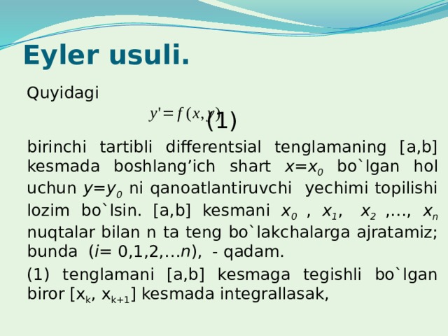 Eyler usuli. Quyidagi          (1) birinchi tartibli differentsial tenglamaning [a,b] kesmada boshlang’ich shart x=x 0 bo`lgan hol uchun y=y 0  ni qanoatlantiruvchi yechimi topilishi lozim bo`lsin. [a,b] kesmani x 0 , x 1 ,  x 2  ,…, x n  nuqtalar bilan n ta teng bo`lakchalarga ajratamiz; bunda ( i = 0,1,2,… n ), - qadam. (1) tenglamani [a,b] kesmaga tegishli bo`lgan biror [x k , x k+1 ] kesmada integrallasak, 