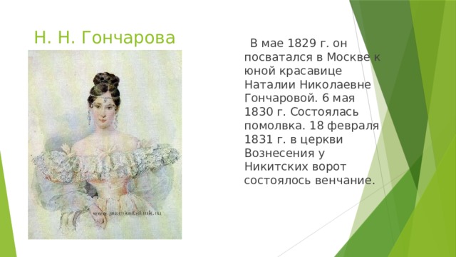 Н. Н. Гончарова  В мае 1829 г. он посватался в Москве к юной красавице Наталии Николаевне Гончаровой. 6 мая 1830 г. Состоялась помолвка. 18 февраля 1831 г. в церкви Вознесения у Никитских ворот состоялось венчание. 