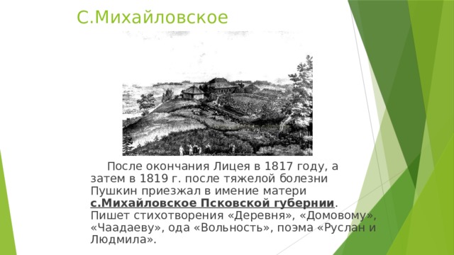 С.Михайловское  После окончания Лицея в 1817 году, а затем в 1819 г. после тяжелой болезни Пушкин приезжал в имение матери  с.Михайловское Псковской губернии . Пишет стихотворения «Деревня», «Домовому», «Чаадаеву», ода «Вольность», поэма «Руслан и Людмила». 