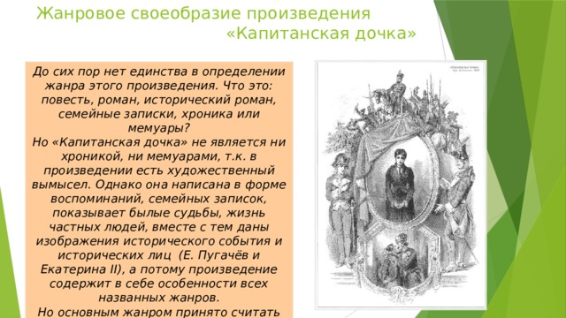 Жанровое своеобразие произведения «Капитанская дочка» До сих пор нет единства в определении жанра этого произведения. Что это: повесть, роман, исторический роман, семейные записки, хроника или мемуары?  Но «Капитанская дочка» не является ни хроникой, ни мемуарами, т.к. в произведении есть художественный вымысел. Однако она написана в форме воспоминаний, семейных записок, показывает былые судьбы, жизнь частных людей, вместе с тем даны изображения исторического события и исторических лиц (Е. Пугачёв и Екатерина II), а потому произведение содержит в себе особенности всех названных жанров.  Но основным жанром принято считать повесть. 