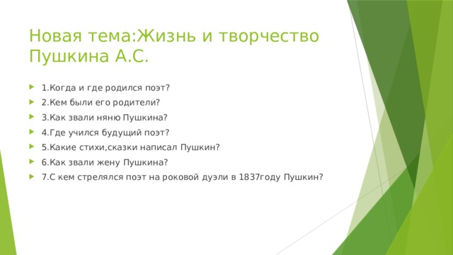 Новая тема:Жизнь и творчество Пушкина А.С. 1.Когда и где родился поэт? 2.Кем были его родители? 3.Как звали няню Пушкина? 4.Где учился будущий поэт? 5.Какие стихи,сказки написал Пушкин? 6.Как звали жену Пушкина? 7.С кем стрелялся поэт на роковой дуэли в 1837году Пушкин? 