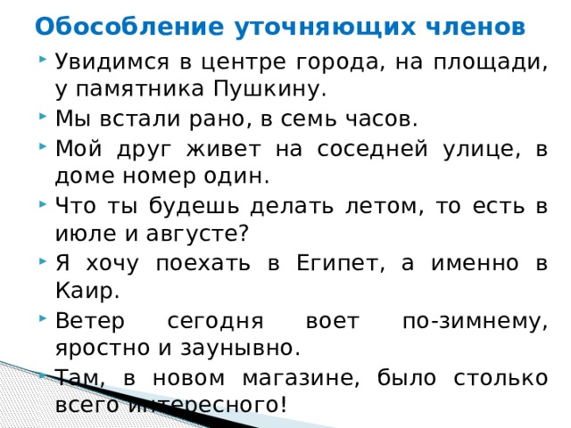 Обособление уточняющих членов Увидимся в центре города, на площади, у памятника Пушкину. Мы встали рано, в семь часов.  Мой друг живет на соседней улице, в доме номер один. Что ты будешь делать летом, то есть в июле и августе?  Я хочу поехать в Египет, а именно в Каир. Ветер сегодня воет по-зимнему, яростно и заунывно. Там, в новом магазине, было столько всего интересного! 