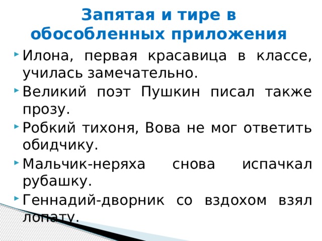 Запятая и тире в обособленных приложения Илона, первая красавица в классе, училась замечательно.  Великий поэт Пушкин писал также прозу. Робкий тихоня, Вова не мог ответить обидчику. Мальчик-неряха снова испачкал рубашку. Геннадий-дворник со вздохом взял лопату. 