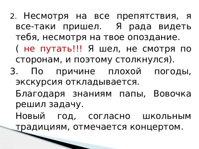 2. Несмотря на все препятствия, я все-таки пришел. Я рада видеть тебя, несмотря на твое опоздание.  ( не путать!!! Я шел, не смотря по сторонам, и поэтому столкнулся). 3. По причине плохой погоды, экскурсия откладывается.  Благодаря знаниям папы, Вовочка решил задачу.  Новый год, согласно школьным традициям, отмечается концертом. 