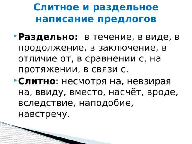 Слитное и раздельное написание предлогов Раздельно:   в течение, в виде, в продолжение, в заключение, в отличие от, в сравнении с, на протяжении, в связи с.  Слитно : несмотря на, невзирая на, ввиду, вместо, насчёт, вроде, вследствие, наподобие, навстречу. 