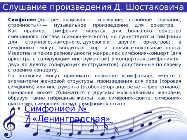 Слушание произведения Д. Шостаковича Симфо́ния  (др.-греч. συμφωνία — «созвучие, стройное звучание, стройность») — музыкальное произведение для оркестра.  Как правило, симфонии пишутся для большого оркестра смешанного состава (симфонического), но существуют и симфонии для струнного, камерного, духового и других оркестров; в симфонию могут вводиться хор и сольные вокальные голоса. Известны и такие разновидности жанра, как симфония-концерт (для оркестра с солирующим инструментом) и концертная симфония (от двух до девяти солирующих инструментов), родственные по своему строению концерту. По аналогии могут принимать название «симфония», вместе с элементами жанровой структуры, произведения для хора (хоровая симфония) или инструмента (особенно органа, реже — фортепиано). Симфония может сближаться с другими музыкальными жанрами, образуя такие гибридные жанры, как симфония-сюита, симфония-фантазия, симфония-поэма, симфония-кантата. Симфонией № 7 «Ленинградская» 