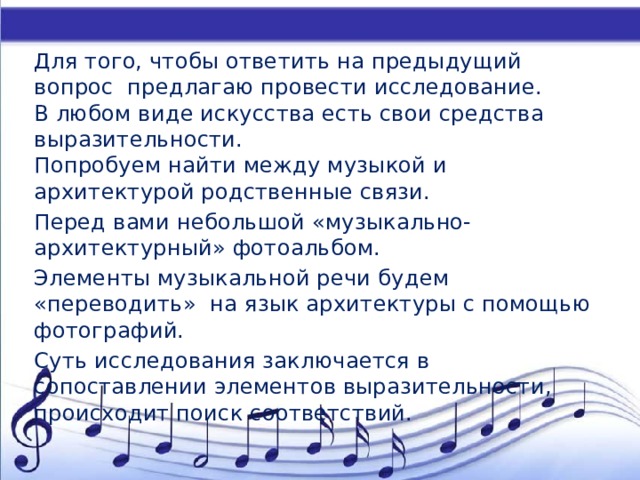 Для того, чтобы ответить на предыдущий вопрос предлагаю провести исследование.  В любом виде искусства есть свои средства выразительности.  Попробуем найти между музыкой и архитектурой родственные связи. Перед вами небольшой «музыкально-архитектурный» фотоальбом.   Элементы музыкальной речи будем «переводить»  на язык архитектуры с помощью фотографий. Суть исследования заключается в сопоставлении элементов выразительности, происходит поиск соответствий. 