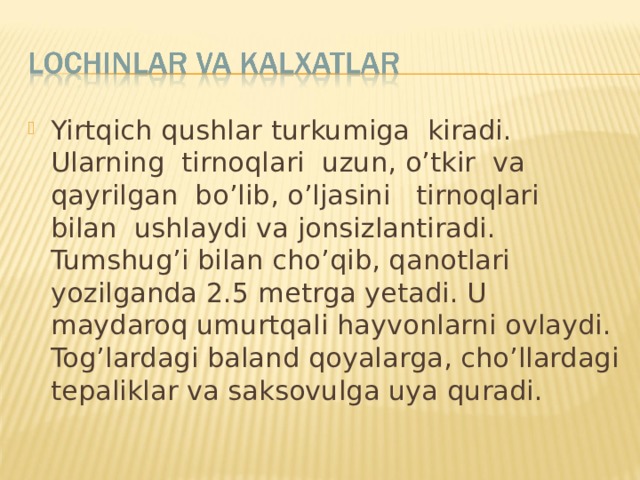 Yirtqich qushlar turkumiga kiradi. Ularning tirnoqlari uzun, o’tkir va qayrilgan bo’lib, o’ljasini tirnoqlari bilan ushlaydi va jonsizlantiradi. Tumshug’i bilan cho’qib, qanotlari yozilganda 2.5 metrga yetadi. U maydaroq umurtqali hayvonlarni ovlaydi. Tog’lardagi baland qoyalarga, cho’llardagi tepaliklar va saksovulga uya quradi. 