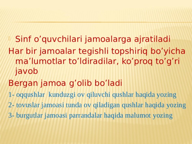 Sinf o’quvchilari jamoalarga ajratiladi Har bir jamoalar tegishli topshiriq bo’yicha ma’lumotlar to’ldiradilar, ko’proq to’g’ri javob Bergan jamoa g’olib bo’ladi 1- oqqushlar kunduzgi ov qiluvchi qushlar haqida yozing 2- tovuslar jamoasi tunda ov qiladigan qushlar haqida yozing 3- burgutlar jamoasi parrandalar haqida malumot yozing 