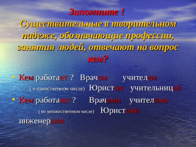 Запомните !  Существительные в творительном падеже, обозначающие профессии, занятия людей, отвечают на вопрос кем? Кем работа ет ? Врач ом учител ем ( в единственном числе) Юрист ом учительниц ей  Кем работа ют ? Врач ами учител ями ( во множественном числе) Юрист ами инженер ами   