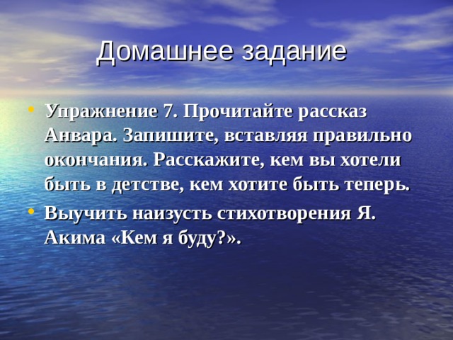 Домашнее задание Упражнение 7. Прочитайте рассказ Анвара. Запишите, вставляя правильно окончания. Расскажите, кем вы хотели быть в детстве, кем хотите быть теперь. Выучить наизусть стихотворения Я. Акима «Кем я буду?». 