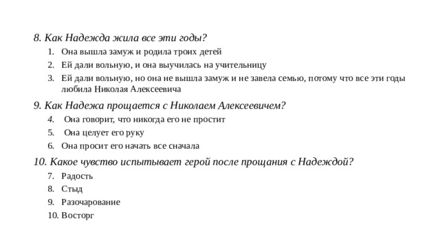 8. Как Надежда жила все эти годы? Она вышла замуж и родила троих детей Ей дали вольную, и она выучилась на учительницу Ей дали вольную, но она не вышла замуж и не завела семью, потому что все эти годы любила Николая Алексеевича Она вышла замуж и родила троих детей Ей дали вольную, и она выучилась на учительницу Ей дали вольную, но она не вышла замуж и не завела семью, потому что все эти годы любила Николая Алексеевича 9. Как Надежа прощается с Николаем Алексеевичем?  Она говорит, что никогда его не простит  Она целует его руку Она просит его начать все сначала  Она говорит, что никогда его не простит  Она целует его руку Она просит его начать все сначала 10. Какое чувство испытывает герой после прощания с Надеждой? Радость Стыд Разочарование Восторг Радость Стыд Разочарование Восторг  