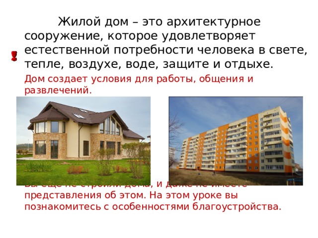 Жилой дом – это архитектурное сооружение, которое удовлетворяет естественной потребности человека в свете, тепле, воздухе, воде, защите и отдыхе. Дом создает условия для работы, общения и развлечений. Вы ещё не строили дома, и даже не имеете представления об этом. На этом уроке вы познакомитесь с особенностями благоустройства. 