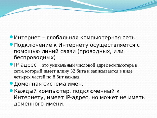 Интернет – глобальная компьютерная сеть. Подключение к Интернету осуществляется с помощью линий связи (проводных, или беспроводных) IP-адрес - это уникальный числовой адрес компьютера в сети, который имеет длину 32 бита и записывается в виде четырех частей по 8 бит каждая. Доменная система имен. Каждый компьютер, подключенный к Интернету, имеет IP-адрес, но может не иметь доменного имени. 