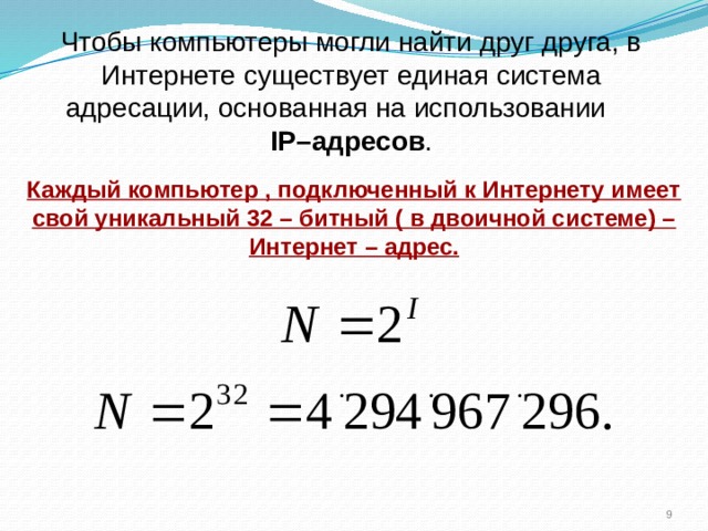Чтобы компьютеры могли найти друг друга, в Интернете существует единая система адресации, основанная на использовании IP–адресов . Каждый компьютер , подключенный к Интернету имеет свой уникальный 32 – битный ( в двоичной системе) – Интернет – адрес.    