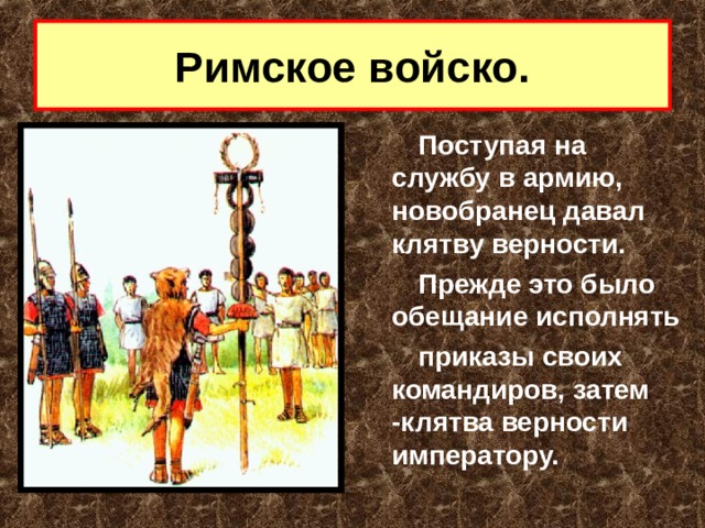 Римское войско. Поступая на службу в армию, новобранец давал клятву верности. Прежде это было обещание исполнять приказы своих командиров, затем -клятва верности императору.  