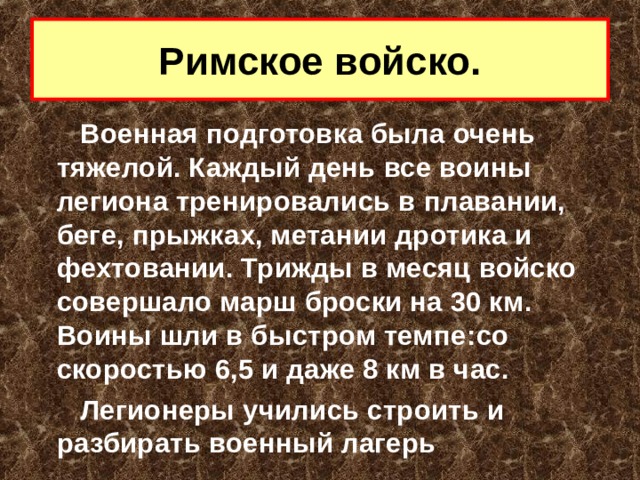 Римское войско. Военная подготовка была очень тяжелой. Каждый день все воины легиона тренировались в плавании, беге, прыжках, метании дротика и фехтовании. Трижды в месяц войско совершало марш  броски на 30 км. Воины шли в быстром темпе : со скоростью 6,5 и даже 8 км в час. Легионеры учились строить и разбирать военный лагерь  