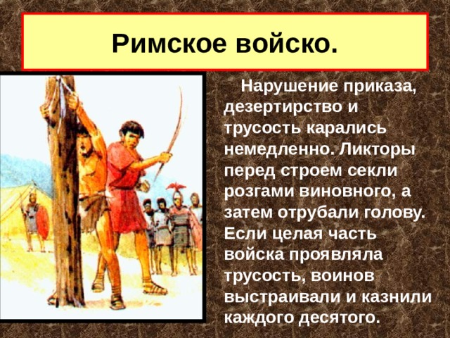 Римское войско. Нарушение приказа, дезертирство и трусость карались немедленно. Ликторы перед строем секли розгами виновного, а затем отрубали голову. Если целая часть войска проявляла трусость, воинов выстраивали и казнили каждого десятого. 