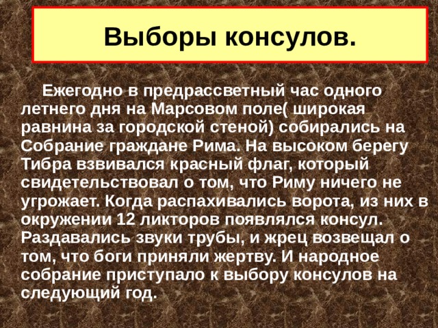 Выборы консулов.  Ежегодно в предрассветный час одного летнего дня на Марсовом поле( широкая равнина за городской стеной) собирались на Собрание граждане Рима. На высоком берегу Тибра взвивался красный флаг, который свидетельствовал о том, что Риму ничего не угрожает. Когда распахивались ворота, из них в окружении 12 ликторов появлялся консул. Раздавались звуки трубы, и жрец возвещал о том, что боги приняли жертву. И народное собрание приступало к выбору консулов на следующий год. 