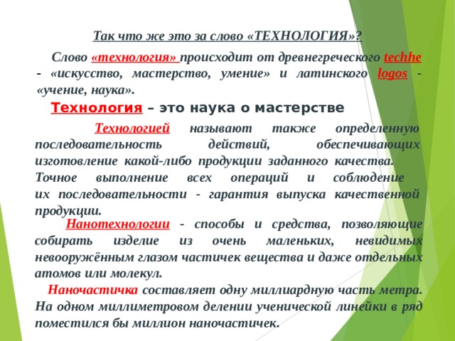 Так что же это за слово «ТЕХНОЛОГИЯ»?  Слово  «технология» происходит от древнегреческого techhe -  «искусство, мастерство, умение» и латинского  logos  - «учение, наука».  Технология  – это наука о мастерстве  Технологией  называют также определенную последовательность действий, обеспечивающих изготовление какой-либо продукции заданного качества. Точное выполнение всех операций и соблюдение их последовательности - гарантия выпуска качественной продукции.  Нанотехнологии  - способы и средства, позволяющие собирать изделие из очень маленьких, невидимых невооружённым глазом частичек вещества и даже отдельных атомов или молекул.  Наночастичка  составляет одну миллиардную часть метра. На одном миллиметровом делении ученической линейки в ряд поместился бы миллион наночастичек. 