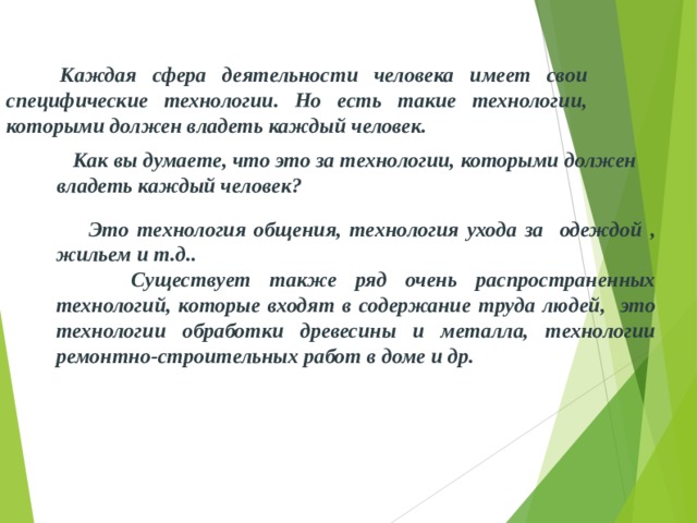  Каждая сфера деятельности человека имеет свои специфические технологии. Но есть такие технологии, которыми должен владеть каждый человек.   Как вы думаете, что это за технологии, которыми должен владеть каждый человек?    Это технология общения, технология ухода за одеждой , жильем и т.д..  Существует также ряд очень распространенных технологий, которые входят в содержание труда людей, это технологии обработки древесины и металла, технологии ремонтно-строительных работ в доме и др. 