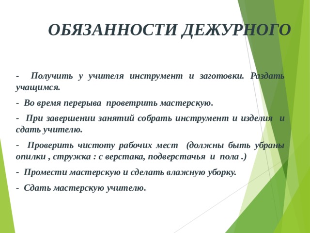 ОБЯЗАННОСТИ ДЕЖУРНОГО - Получить у учителя инструмент и заготовки. Раздать учащимся. - Во время перерыва проветрить мастерскую. - При завершении занятий собрать инструмент и изделия и с дать учителю. - Проверить чистоту рабочих мест (должны быть убраны опилки , стружка : с верстака, подверстачья и пола .) - Промести мастерскую и сделать влажную уборку. - Сдать мастерскую учителю. 