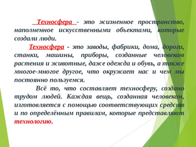   Техносфера - это жизненное пространство, наполненное искусственными объектами, которые создали люди.  Техносфера - это заводы, фабрики, дома, дороги, станки, машины, приборы, созданные человеком растения и животные, даже одежда и обувь, а также многое-многое другое, что окружает нас и чем мы постоянно пользуемся.  Всё то, что составляет техносферу, создано трудом людей. Каждая вещь, созданная человеком, изготовляется с помощью соответствующих средств и по определённым правилам, которые представляют технологию. 