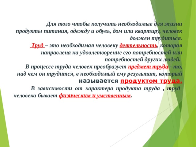  Для того чтобы получить необходимые для жизни продукты питания, одежду и обувь, дом или квартиру, человек должен трудиться.   Труд – это необходимая человеку деятельность , которая направлена на удовлетворение его потребностей или потребностей других людей.  В процессе труда человек преобразует предмет труда - то, над чем он трудится, в необходимый ему результат, который называется  продуктом труда.  В зависимости от характера продукта труда , т руд человека бывает физическим и умственным . 