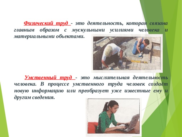  Физический труд - это деятельность, которая связана главным образом с мускульными усилиями человека и материальными объектами.  Умственный труд - это мыслительная деятельность человека. В процессе умственного труда человек создаёт новую информацию или преобразует уже известные ему и другим сведения. 