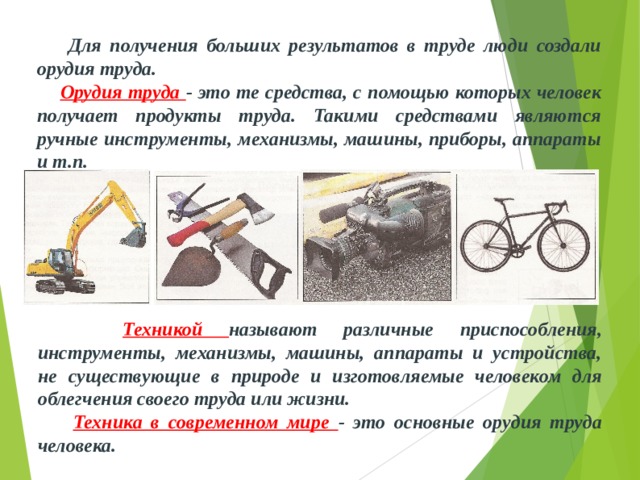  Для получения больших результатов в труде люди создали орудия труда.  Орудия труда - это те средства, с помощью которых человек получа­ет продукты труда. Такими средствами являются ручные инструменты, механизмы, машины, при­боры, аппараты и т.п.  Техникой называют различные приспособления, инструменты, механизмы, машины, аппараты и устройства, не существующие в природе и изготовляемые человеком для облегчения своего труда или жизни.  Техника в современном мире - это основные орудия труда человека. 