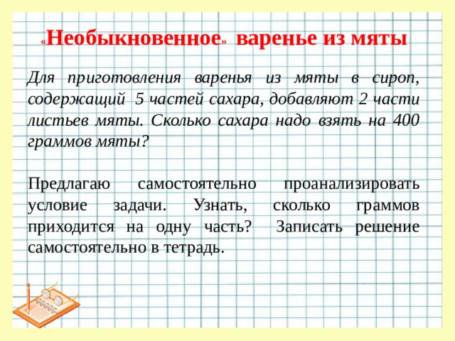 « Необыкновенное » варенье из мяты Для приготовления варенья из мяты в сироп, содержащий  5 частей сахара, добавляют 2 части листьев мяты. Сколько сахара надо взять на 400 граммов мяты?   Предлагаю самостоятельно проанализировать условие задачи. Узнать, сколько граммов приходится на одну часть? Записать решение самостоятельно в тетрадь.